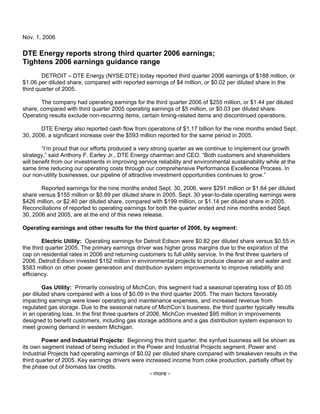 Nov. 1, 2006

DTE Energy reports strong third quarter 2006 earnings;
Tightens 2006 earnings guidance range
        DETROIT – DTE Energy (NYSE:DTE) today reported third quarter 2006 earnings of $188 million, or
$1.06 per diluted share, compared with reported earnings of $4 million, or $0.02 per diluted share in the
third quarter of 2005.

       The company had operating earnings for the third quarter 2006 of $255 million, or $1.44 per diluted
share, compared with third quarter 2005 operating earnings of $5 million, or $0.03 per diluted share.
Operating results exclude non-recurring items, certain timing-related items and discontinued operations.

       DTE Energy also reported cash flow from operations of $1.17 billion for the nine months ended Sept.
30, 2006, a significant increase over the $593 million reported for the same period in 2005.

        “I’m proud that our efforts produced a very strong quarter as we continue to implement our growth
strategy,” said Anthony F. Earley Jr., DTE Energy chairman and CEO. “Both customers and shareholders
will benefit from our investments in improving service reliability and environmental sustainability while at the
same time reducing our operating costs through our comprehensive Performance Excellence Process. In
our non-utility businesses, our pipeline of attractive investment opportunities continues to grow.”

       Reported earnings for the nine months ended Sept. 30, 2006, were $291 million or $1.64 per diluted
share versus $155 million or $0.89 per diluted share in 2005. Sept. 30 year-to-date operating earnings were
$426 million, or $2.40 per diluted share, compared with $199 million, or $1.14 per diluted share in 2005.
Reconciliations of reported to operating earnings for both the quarter ended and nine months ended Sept.
30, 2006 and 2005, are at the end of this news release.

Operating earnings and other results for the third quarter of 2006, by segment:

        Electric Utility: Operating earnings for Detroit Edison were $0.82 per diluted share versus $0.55 in
the third quarter 2005. The primary earnings driver was higher gross margins due to the expiration of the
cap on residential rates in 2006 and returning customers to full utility service. In the first three quarters of
2006, Detroit Edison invested $152 million in environmental projects to produce cleaner air and water and
$583 million on other power generation and distribution system improvements to improve reliability and
efficiency.

        Gas Utility: Primarily consisting of MichCon, this segment had a seasonal operating loss of $0.05
per diluted share compared with a loss of $0.09 in the third quarter 2005. The main factors favorably
impacting earnings were lower operating and maintenance expenses, and increased revenue from
regulated gas storage. Due to the seasonal nature of MichCon’s business, the third quarter typically results
in an operating loss. In the first three quarters of 2006, MichCon invested $95 million in improvements
designed to benefit customers, including gas storage additions and a gas distribution system expansion to
meet growing demand in western Michigan.

        Power and Industrial Projects: Beginning this third quarter, the synfuel business will be shown as
its own segment instead of being included in the Power and Industrial Projects segment. Power and
Industrial Projects had operating earnings of $0.02 per diluted share compared with breakeven results in the
third quarter of 2005. Key earnings drivers were increased income from coke production, partially offset by
the phase out of biomass tax credits.
                                                   - more -
 