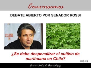 Conversemos
DEBATE ABIERTO POR SENADOR ROSSI




¿Se debe despenalizar el cultivo de
      marihuana en Chile?           JULIO, 2012

           Comunidades de Aprendizaje
 