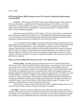 Feb. 15, 2006


DTE Energy Reports 2005 Earnings Increase 25%; Expects Continued Strong Earnings
Growth in 2006

        DETROIT – DTE Energy (NYSE:DTE) today reported 2005 earnings of $537 million, or
$3.05 per diluted share, compared with 2004 reported earnings of $431 million, or $2.49 per
diluted share. Earnings improved 25 percent over 2004, driven by operational and regulatory
improvements at Detroit Edison and MichCon. Also boosting earnings were higher profits in
DTE’s Power and Industrial segment.

       Operating earnings for 2005 were $577 million, or $3.27 per diluted share, compared with
2004 operating earnings of $445 million, or $2.57 per diluted share. Operating earnings exclude
non-recurring items, certain timing-related items and discontinued operations. Reconciliations of
operating to reported earnings are included at the end of this news release.

        “I am very pleased with the progress we made in 2005 and I expect to continue the trend of
strong long-term earnings growth in 2006,” said Anthony F. Earley Jr., DTE Energy chairman and
CEO. “Detroit Edison and MichCon achieved important regulatory milestones in 2005 and
initiated a focused effort to achieve significant cost reductions and increase customer satisfaction,
which will drive our utilities toward achieving their full earnings power. In our three non-utility
business segments, I believe we will continue to capitalize on opportunities to invest our strong
cash flow. Our focus for 2006 is to continue our growth momentum while executing our plans for
performance excellence.”

Electric and Gas Utilities Show Strong Year-Over-Year Improvement

       Electric Utility: Operating earnings for Detroit Edison were $1.54 per diluted share in
2005 versus $1.03 in 2004. Driving this improved performance was ongoing cost control, the full-
year impact of rate relief, the return of customers from alternate electric suppliers and much
warmer year-over-year summer weather, with cooling degree days 73 percent higher than in 2004.
This upside was mitigated by the freeze on residential rates, which prevented the complete pass-
through of higher fuel and purchase-power costs, resulting in approximately $73 million in savings
for Detroit Edison’s customers. In addition, Detroit Edison completed many cost control and
productivity improvement projects. These projects, which included increasing the reliability and
commercial availability of coal-fired power plants and increasing the efficiency of coal delivery,
saved DTE Energy a total of $191 million in 2005. Much of these savings, $72 million, were
passed on to Detroit Edison customers through lower fuel costs.
       Detroit Edison’s return on equity was 9 percent in 2005, a significant improvement over its
6 percent return in 2004, but below its authorized return of 11 percent.

   Gas Utility: Primarily consisting of MichCon, this segment had 2005 operating earnings of
$0.42 per diluted share versus $0.13 in 2004. The key drivers of this improvement were the partial
year benefit of rate relief granted in April 2005, an increase in revenue from regulated gas storage
due to higher gas prices and benefits from the uncollectible expense tracking mechanism. This
 