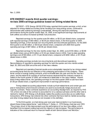 Nov. 2, 2005


DTE ENERGY reports third quarter earnings;
revises 2005 earnings guidance based on timing related items
        DETROIT – DTE Energy (NYSE:DTE) today reported third quarter earnings, w hich, w hen
adjusted for timing-related accounting items resulting from rising energy prices, continued to
demonstrate solid underlying earnings fundamentals. Driving the improved underlying
performance during the quarter ended Sept. 30, 2005, w ere significant earnings improvements at
both utilities as w ell as increased synthetic fuel production.

        Reported earnings for the quarter w ere $4 million, or $0.02 per diluted share, compared
with reported earnings of $93 million, or $0.54 per diluted share, in the third quarter of 2004.
Operating earnings, w hich exclude non-recurring items and discontinued operations, for the 2005
third quarter w ere $5 million, or $0.03 per diluted share, compared w ith 2004 third quarter
operating earnings of $97 million, or $0.56 per diluted share.

        Reported earnings for the nine months ended Sept. 30, 2005, w ere $155 million, or $0.89
per diluted share versus $318 million or $1.84 per diluted share in 2004. Year-to-date operating
earnings w ere $199 million, or $1.14 per diluted share, compared w ith $294 million, or $1.70 per
diluted share in 2004.

       Operating earnings exclude non-recurring items and discontinued operations.
Reconciliations of reported to operating earnings for both the quarter and nine months ended
Sept. 30, 2005 and 2004 are at the end of this new s release.

         Reported and operating financial results w ere substantially impacted by tw o timing-related
accounting items that are not reflective of the underlying performance of the company. These
items consist of energy trading contracts, which w ill settle later this year and into the next tw o
years, and the deferral of a portion of synfuel revenue received that the company expects to
realize in the fourth quarter of 2005, are review ed in detail later in this news release. Absent
these timing-related items, the operating earnings for the third quarter 2005 w ould have been
$1.09 per diluted share, a significant improvement in earnings performance.

        Timing-related accounting adjustments include synfuel-related items and certain gas and
pow er transactions where forward contracts are used to economically hedge physical and
capacity contracts. These contracts experience an accounting misalignment, as required by FAS
133, w here one side of the contract is accounted for on a cost/accrual basis and the other side is
marked to market. DTE Energy w ill ultimately realize the positive economics as w e settle these
transactions. DTE Energy has entered into other contracts that have mark-to- market accounting
and other timing-related items that are not included in this definition.

         “In the third quarter, w e had strong year-over-year improvements in our businesses,
absent these timing-related items,” said Anthony F. Earley Jr., DTE Energy chair man and CEO.
“The primary driver of this improvement w as the performance of our two core utilities, w hich
benefited from increased cooling load and the impacts of rate increases. This performance is
indicative of the continued return to financial health at both Detroit Edison and MichCon.”

                                              - more -
 