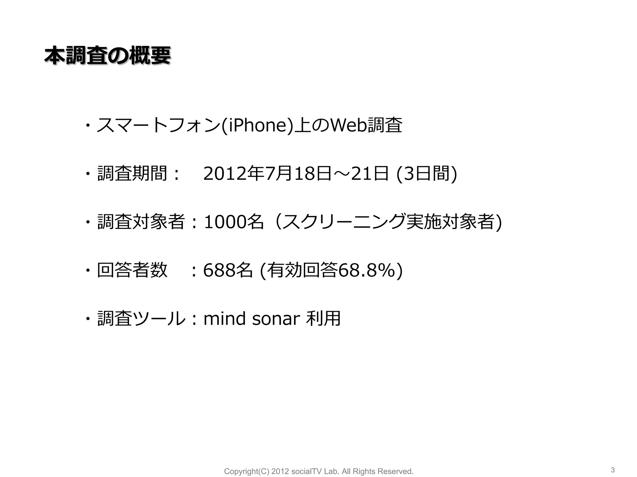 本調査の概要


 ・スマートフォン(iPhone)上のWeb調査

 ・調査期間： 2012年7月18日～21日 (3日間)

 ・調査対象者：1000名（スクリーニング実施対象者)

 ・回答者数 ：688名 (有効回答68.8%)

 ・調査ツール：mind sonar 利用




            Copyright(C) 2012 socialTV Lab. All Rights Reserved.   3
 