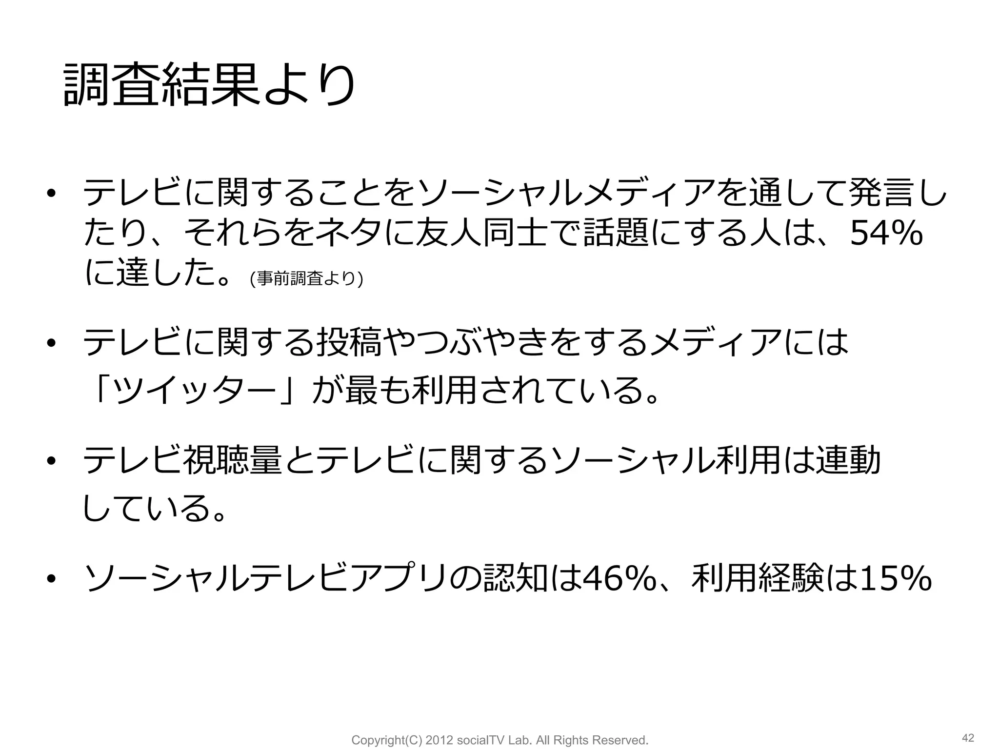 調査結果より

• テレビに関することをソーシャルメディアを通して発言し
  たり、それらをネタに友人同士で話題にする人は、54%
  に達した。(事前調査より)

• テレビに関する投稿やつぶやきをするメディアには
  「ツイッター」が最も利用されている。

• テレビ視聴量とテレビに関するソーシャル利用は連動
  している。

• ソーシャルテレビアプリの認知は46%、利用経験は15%



         Copyright(C) 2012 socialTV Lab. All Rights Reserved.   42
 