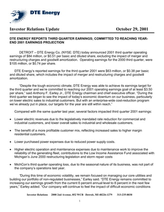 Investor Relations Update                                                          October 29, 2001

DTE ENERGY REPORTS THIRD QUARTER EARNINGS; COMMITTED TO REACHING YEAR-
END 2001 EARNINGS PROJECTION


       DETROIT – DTE Energy Co. (NYSE: DTE) today announced 2001 third quarter operating
earnings of $84 million, or $0.51 per basic and diluted share, excluding the impact of merger and
restructuring charges and goodwill amortization. Operating earnings for the 2000 third quarter, were
$105 million, or $0.74 per share.

   DTE Energy’s reported earnings for the third quarter 2001 were $63 million, or $0.38 per basic
and diluted share, which includes the impact of merger and restructuring charges and goodwill
amortization.

        “Despite the tough economic climate, DTE Energy was able to achieve its earnings target for
the third quarter and we’re committed to reaching our 2001 operating earnings goal of at least $3.50
per share,” said Anthony F. Earley Jr., DTE Energy chairman and chief executive officer. “During the
third quarter we began to see the impact of today’s economic downturn on our business, particularly
on lower electric sales to industrial customers. But with an enterprise-wide cost-reduction program
we’ve already put in place, our targets for the year are still within reach.”

    Compared with the same quarter last year, several factors impacted third quarter 2001 earnings:

•   Lower electric revenues due to the legislatively mandated rate reduction for commercial and
    industrial customers, and lower overall sales to industrial and wholesale customers.

•   The benefit of a more profitable customer mix, reflecting increased sales to higher margin
    residential customers.

•   Lower purchased power expenses due to reduced power supply costs.

•   Higher electric operation and maintenance expenses due to maintenance work to improve the
    reliability of the generating fleet, contributions to the Low Income Assistance Fund associated with
    Michigan’s June 2000 restructuring legislation and storm repair costs

•   MichCon’s third quarter operating loss, due to the seasonal nature of its business, was not part of
    the company’s operations last year.

       “During this time of economic volatility, we remain focused on managing our core utilities and
building our portfolio of non-regulated businesses,” Earley said. “DTE Energy remains committed to
increasing our earnings growth from the current 6 percent annual level to 8 percent in the next few
years,” Earley added. “Our company will continue to feel the impact of difficult economic conditions

            Investor Relations   2000 2nd Avenue, 852 WCB Detroit, MI 48226-1279   313-235-8030

                                                      1
 