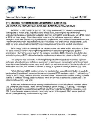Investor Relations Update                                                              August 13, 2001

DTE ENERGY REPORTS SECOND QUARTER EARNINGS:
ON TRACK TO REACH YEAR-END 2001 EARNINGS PROJECTION

       DETROIT -- DTE Energy Co. (NYSE: DTE) today announced 2001 second quarter operating
earnings of $70 million, or $0.48 per basic and diluted share, excluding the impact of merger
restructuring charges and goodwill amortization. Earnings for the 2000 second quarter were $108 million,
or $0.76 per basic share. Absent the positive impacts of the fuel clause suspension related to
Michigan’s June 2000 restructuring legislation of $0.27 per share, the quarter is comparable to last year.
The company remains on track to reach its previously stated year-end earnings projection of $3.50 to
$3.60 per share excluding the impact of merger restructuring charges and goodwill amortization.

       DTE Energy’s reported earnings for the second quarter 2001 were an $87 million loss, or $0.60
per basic and diluted share, including the impact of merger restructuring charges and goodwill
amortization. During the second quarter, the company recorded a $236 million one-time, before-tax
restructuring charge ($153 million after-tax) for employee separation costs related to the MCN merger.

       The company was successful in offsetting the impacts of the legislatively-mandated 5 percent
authorized rate reduction and fuel clause suspension by aggressively managing its fuel and purchased
power expenses during the quarter. As a result, electric gross margin remained flat due to reduced coal
and nuclear unit costs, and reduced purchases of energy at higher-than-average power supply costs.

        “While Michigan’s 2000 electric restructuring legislation has caused the distribution of quarterly
earnings to shift significantly, we expect to reach our year-end 2001 earnings projection,” said Anthony F.
Earley Jr., DTE Energy chairman and chief executive officer. “We remain focused on building a diverse
portfolio of profitable non-regulated businesses, which are on track to contribute an estimated $130
million in net income by year-end.”

        Earley said that the company’s non-regulated businesses continue to play an important role in
DTE Energy’s future success. In line with the company’s growth strategy, DTE Energy Technologies
recently completed the successful testing of Pratt & Whitney/Turbo Genset 400 kW miniturbine, while
DTE Energy Services began construction on a jointly owned 320-megawatt (MW) natural gas-fired
electric power generating plant in the Chicago area.




             Investor Relations   2000 2nd Avenue, 852 WCB Detroit, MI 48226-1279   313-235-8030

                                                       1
 