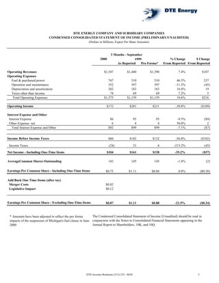 DTE ENERGY COMPANY AND SUBSIDIARY COMPANIES
                             CONDENSED CONSOLIDATED STATEMENT OF INCOME (PRELIMINARY/UNAUDITED)
                                                          (Dollars in Millions, Expect Per Share Amounts)



                                                                            3 Months - September
                                                                   2000                                                  % Change       $ Change
                                                                                            1999
                                                                                As Reported     Pro Forma*           From Reported From Reported

Operating Revenues                                                     $1,547             $1,440            $1,390           7.4%               $107
Operating Expenses
  Fuel & purchased power                                                  747                510               510           46.5%               237
  Operation and maintenance                                               352                397               397          -11.3%               (45)
  Depreciation and amortization                                           202                183               183           10.4%                19
  Taxes other than income                                                  74                 69                69            7.2%                 5
  Total Operating Expenses                                             $1,375             $1,159            $1,159           18.6%              $216

Operating Income                                                         $172               $281             $231           -38.8%            ($109)

Interest Expense and Other
 Interest Expense                                                          86                  95              95           -9.5%                ($9)
 Other Expense- net                                                         6                   4               4           50.0%                  2
   Total Interest Expense and Other                                       $92                 $99             $99           -7.1%                ($7)


Income Before Income Taxes                                                $80               $182             $132           -56.0%            ($102)

 Income Taxes                                                              (24)                   21            4          -213.2%               (45)
Net Income - Including One-Time Items                                    $104               $161             $128          -35.2%               ($57)

AverageCommon Shares Outstanding                                          143                 145             145            -1.4%                (2)

Earnings Per Common Share - Including One-Time Items                    $0.73              $1.11             $0.88           0.0%             ($0.38)

Add Back One Time Items (after tax)
 Merger Costs                                                           $0.02
 Legislative Impact                                                     $0.12



Earnings Per Common Share - Excluding One-Time Items                    $0.87              $1.11             $0.88         -21.5%             ($0.24)


                                                             The Condensed Consolidated Statement of Income (Unaudited) should be read in
 * Amounts have been adjusted to reflect the pro forma
 impacts of the suspension of Michigan's fuel clause in June conjunction with the Notes to Consolidated Financial Statements appearing in the
                                                             Annual Report to Shareholders, 10K, and 10Q.
 2000




                                                        DTE Investor Relations (313) 235 - 8030                                           3
 