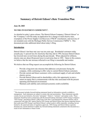 Summary of Detroit Edison’s Rate Transition Plan

June 20, 2003

TO THE INVESTMENT COMMUNITY1:

As detailed in today’s press release, The Detroit Edison Company (“Detroit Edison” or
the “Company”) will file today an application for a change in retail electric rates,
resumption of the Power Supply Cost Recovery (“PSCR”) mechanism, and recovery of
net stranded costs with the Michigan Public Service Commission (“MPSC”). This
document provides additional detail about today’s filing.

Introduction

Detroit Edison’s last base rate case was ten years ago. Residential customers today
actually pay 11 percent less for electricity than they did in 1992, because Detroit Edison
has lowered rates several times during the past decade. When adjusted for inflation,
electric rates are about 40 percent lower in real terms than in 1992. Taken in this context,
we believe that the rate increase reflected in our filing is reasonable and modest.

We believe that our filing request can accomplish the following for Detroit Edison:

    -   Provide a long-term rate structure that addresses cost pressures facing the
        company, while continuing to offer value to current Detroit Edison customers.
    -   Provide current and future customers with a continued supply of safe and reliable
        electric service
    -   Provide Detroit Edison and its shareholders with a fair opportunity to earn a
        return on equity that is commensurate with the risks associated with the present
        operating and financial environment
    -   Maintain cash stability and continued economic credit availability



1
  This document includes forward-looking statements based on information currently available to
management. Such statements are subject to certain risks and uncertainties. These statements typically
contain, but are not limited to, the terms “anticipate”, “believe”, “estimate”, and similar words. These
statements should be read in conjunction with the forward-looking statements in DTE Energy Company's
“DTE Energy” and Detroit Edison’s 2002 Form 10-K Item 1 (incorporated by reference herein), and in
conjunction with other SEC reports filed by DTE Energy and Detroit Edison that discuss important factors
that could cause DTE Energy's and Detroit Edison’s actual results to differ materially, including, but not
limited to, the speed and nature of regulatory approvals. DTE Energy and Detroit Edison expressly
disclaims any current intention to update any forward-looking statements contained in this document as a
result of new information or future events.




                                                                                                         1
 