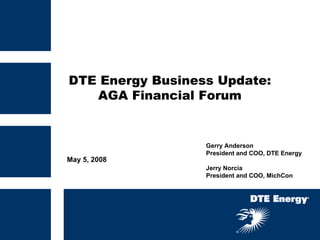 DTE Energy Business Update:
   AGA Financial Forum


                  Gerry Anderson
                  President and COO, DTE Energy
May 5, 2008
                  Jerry Norcia
                  President and COO, MichCon
 