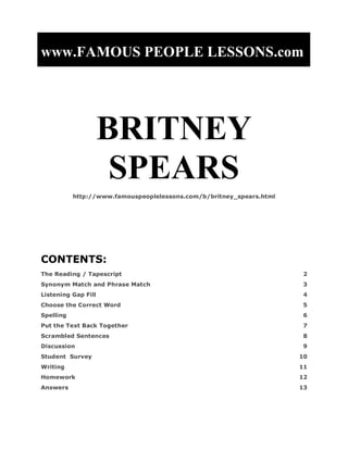 www.FAMOUS PEOPLE LESSONS.com




                     BRITNEY
                      SPEARS
           http://www.famouspeoplelessons.com/b/britney_spears.html




CONTENTS:
The Reading / Tapescript                                              2
Synonym Match and Phrase Match                                        3
Listening Gap Fill                                                    4
Choose the Correct Word                                               5
Spelling                                                              6
Put the Text Back Together                                            7
Scrambled Sentences                                                   8
Discussion                                                            9
Student Survey                                                        10
Writing                                                               11
Homework                                                              12
Answers                                                               13
 
