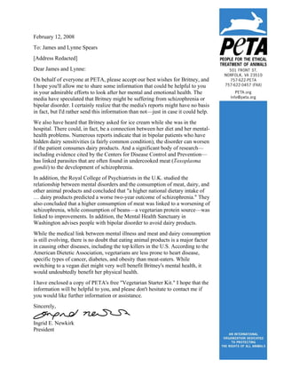 February 12, 2008
To: James and Lynne Spears
[Address Redacted]
Dear James and Lynne:
On behalf of everyone at PETA, please accept our best wishes for Britney, and
I hope you'll allow me to share some information that could be helpful to you
in your admirable efforts to look after her mental and emotional health. The
media have speculated that Britney might be suffering from schizophrenia or
bipolar disorder. I certainly realize that the media's reports might have no basis
in fact, but I'd rather send this information than not—just in case it could help.
We also have heard that Britney asked for ice cream while she was in the
hospital. There could, in fact, be a connection between her diet and her mental-
health problems. Numerous reports indicate that in bipolar patients who have
hidden dairy sensitivities (a fairly common condition), the disorder can worsen
if the patient consumes dairy products. And a significant body of research—
including evidence cited by the Centers for Disease Control and Prevention—
has linked parasites that are often found in undercooked meat (Toxoplasma
gondii) to the development of schizophrenia.
In addition, the Royal College of Psychiatrists in the U.K. studied the
relationship between mental disorders and the consumption of meat, dairy, and
other animal products and concluded that quot;a higher national dietary intake of
… dairy products predicted a worse two-year outcome of schizophrenia.quot; They
also concluded that a higher consumption of meat was linked to a worsening of
schizophrenia, while consumption of beans—a vegetarian protein source—was
linked to improvements. In addition, the Mental Health Sanctuary in
Washington advises people with bipolar disorder to avoid dairy products.
While the medical link between mental illness and meat and dairy consumption
is still evolving, there is no doubt that eating animal products is a major factor
in causing other diseases, including the top killers in the U.S. According to the
American Dietetic Association, vegetarians are less prone to heart disease,
specific types of cancer, diabetes, and obesity than meat-eaters. While
switching to a vegan diet might very well benefit Britney's mental health, it
would undoubtedly benefit her physical health.
I have enclosed a copy of PETA's free quot;Vegetarian Starter Kit.quot; I hope that the
information will be helpful to you, and please don't hesitate to contact me if
you would like further information or assistance.
Sincerely,


Ingrid E. Newkirk
President
 