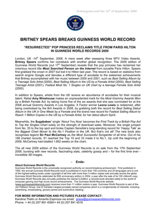 Embargoed until the 14th of September 2008




    BRITNEY SPEARS BREAKS GUINNESS WORLD RECORD
        “RESURRECTED” POP PRINCESS RECLAIMS TITLE FROM PARIS HILTON
                     IN GUINNESS WORLD RECORDS 2009

London, UK -14th September, 2008. A mere week after sweeping three MTV Video Awards,
Britney Spears confirms her comeback with another global recognition. The 2009 edition of
Guinness World Records (out 17th September) reveals that the pop princess has reclaimed her
notorious record title Most Searched Person on the Internet from socialite Paris Hilton. Spears
first grabbed the crown in 2007 but lost it to Hilton last year. The record is based on statistics from
search engine Google and denotes a different type of accolade to the esteemed achievements
that Britney accomplished with her music between 2000 and 2001, such as Best Selling Album by
a Teenage Solo Artist (2000), Best Selling Album in the US by a Female Artist (2000), Best Selling
Teenage Artist (2001), Fastest Most No. 1 Singles on UK chart by a teenage Female Solo Artist
(2000).

In addition to Spears, artists from the UK receive an abundance of accolades for their musical
talent. Rebel Amy Winehouse makes an unprecedented mark for the Most Grammy Awards Won
by a British Female Act, by taking home five of the six awards that she was nominated for at the
2008 annual Grammy Awards in Los Angeles. X Factor winner Leona Lewis is redeemed, after
being overlooked by the Brit Awards in 2008, by grabbing both the record for Best Selling Debut
Album in the UK in One Week by a Female and the brand new record for Fastest Selling Album to
Reach 1 Million Copies in the UK by a Female Artist, for her debut album Spirit.

Meanwhile, the Sugababes’ single ‘About You Now’ becomes the First Track by a British Pop Act
to Top the Singles Chart solely on the strength of download sales. Moreover, the single jumped
from No. 35 to the top spot and broke Captain Sensible’s long-standing record for ‘Happy Talk’ as
the Biggest Chart Mover to the No.1 Position in the UK. But that’s not all! The new book also
recognises legend Sir Paul McCartney as the Most Successful Songwriter of all time. Out of his
188 charted records, 91 reached the Top 10 and 33 made it to No.1. Up until the beginning of
2008, McCartney had totalled 1,662 weeks on the chart.

The all new 2009 edition of the Guinness World Records is on sale from the 17th September
2008, bursting with new records, fascinating stats, celebrity gossip and – for the first time ever -
incredible 3D images.

                                                      -   Ends-
About Guinness World Records
Guinness World Records is the universally recognized authority on record-breaking achievement. First published in
1955, the annual Guinness World Records book is published in more than 100 countries and 25 languages and is one
of the highest-selling books under copyright of all time with more than 3 million copies sold annually across the globe.
Guinness World Records celebrated its 50th anniversary edition in 2004, a year after the sale of its 100 millionth copy.
Guinness World Records also annually publishes the Gamer’s Edition; a records book devoted solely to the world of
computer gaming and high score record achievements. The Guinness World Records website
(www.guinnessworldrecords.com) receives more than 11 million visitors a year. Guinness World Records is part of the
Jim Pattison Group, one of Canada’s largest privately owned companies which is a conglomerate of interests, including
advertising, broadcasting, grocery stores and automotive retailing.

FOR MORE INFORMATION AND PICTURES PLEASE CONTACT:
Karolina Thelin or Amarilis Espinoza via email: press@guinnessworldrecords.com
Phone: + 44 (0) 207 891 4584/+ 44 (0) 207 891 4516
 