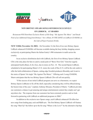 NEW BRITNEY SPEARS SONGS OFFERED EXCLUSIVELY
                                 ON LIDROCK® AT SBARRO
  Restaurant Will Distribute Exclusive Remix of Hit Song “Me Against The Music” and Sneak
Peek of an Additional Song from Britneys’ New Album, IN THE ZONE on LidRock CD-ROMs on
                                the Lids of Pepsi Fountain Drinks.

NEW YORK (November 10, 2003) – On November 14, the first of two new Britney Spears
LidRock enhanced CD-ROMs will become available during the busy holiday shopping season
exclusively at participating Sbarro the Italian Eatery’s 900 restaurants in malls across the
country.
       In an exclusive distribution deal with LidRock, the first of two Britney Spears LidRock
CDs is the only place for fans to catch a sneak peek of “Brave New Girl,” from her eagerly
anticipated fourth album, In the Zone, due in stores on Nov. 18. The second Spears LidRock,
scheduled to hit participating Sbarro’s U.S. stores the week of Dec.8-15, will be the sole outlet to
offer the bold collaboration of Spears, cutting edge Swedish producers Bloodshy and Avant in
the remix of Spears’ hit single “Me Against The Music.” Offering each 3-song CD-ROM,
Sbarro anticipates that the two Britney Spears LidRock CDs will sell out quickly.
       “If the success of our initial LidRock program can serve as a barometer, we expect
Britney Spears LidRocks to fly off the shelf, especially considering they will be offered during
the busiest time of the year,” explains Anthony Missano, President of Sbarro. “LidRock provides
our customers a chance to get amazing and unique entertainment content they simply can’t get
anywhere else. The response from our customers has been extremely positive and we look
forward to partnering with LidRock on additional programs in 2004.”
       In addition to the exclusive new Spears songs, each LidRock enhanced CD offers hot
new songs from leading pop, rock and R&B acts. The first Britney Spears LidRock will feature
the song “Shut Up” the follow up to the hit song “Where is the Love?” by the alternative hip-hop



                                             -more-
 