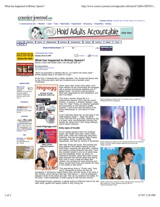 What has happened to Britney Spears?                                                                          http://www.courier-journal.com/apps/pbcs.dll/article?AID=/2007031...




                                                                                                                                              Customer Service: Subscribe Now | Pay Bill | Place an Ad | Contact Us

                courier-journal.com         Weather       Jobs         Cars     Real Estate    Apartments        Shopping             Classifieds      Dating




             News         Obituaries      Sports        Neighborhoods          Business       Entertainment           Velocity         Features        Opinion         Travel
             Services

                                                   Search Kentuckiana:            All                                                   Go



                                       courier-journal.com > Scene

                                       Saturday, March 10, 2007                                         E-mail this    |         Print page


                                       What has happened to Britney Spears?
                                       Not-so-'Lucky' star breaks down; can she get back up?
                                       By Tamara Ikenberg
                                       tikenberg@courier-journal.com
                                       The Courier-Journal

                                       quot;She's so lucky/she's a star/but she cry, cry cries/in her lonely heart,quot;
                                       Britney Spears sang in her 2000 hit quot;Lucky.quot;

                                       At the time, it seemed like a hollow complaint. The 19-year-old beauty was
                                       on top of the pop world, with two hit albums and a devoted Justin
                                       Timberlake.
              NEWSLETTERS
                                                                              Seven years later, those lyrics seem much
          Sign up now!
                                                                              more relevant as the once-bubbly Brit struggles
          Get morning
                                                                              with a panoply of personal problems and a
          headlines,
                                                                              stalled career. The world is left wondering:
          breaking news, afternoon
                                                                              What was responsible for this breakdown, and
          business updates,
                                                                              can it be fixed?
          weekend happenings
          and more sent to your
                                                                                                                                                                                                                  + enlarge
          inbox!
                                                                              quot;You have a woman whose life is in                              Photo illustration by Andrew Davis, The Courier-Journal. Image from
                                                                              extraordinary disarray. She's had two recent                    PRNewsFoto/PEOPLE Magazine
                                                                              children, a divorce, a stressful lifestyle,quot; says
                FEEDBACK
                                                                              Drew quot;Dr. Drewquot; Pinsky, an addiction specialist
                                                                              and personality on the Discovery Health
                                                                              Channel. quot;I don't know what the status of her
          Click here to join a                                                friend relationships is; she seems to have
          discussion in our reader
                                                                              none.quot;
          forums.

                                                                              Is her loneliness killing her, as she sang in her
                 E-EDITION                                                    1998 breakout single quot;… Baby One More
                                                                              Timequot;? Will she end up a bitter, washed-up star
                                                                              a la Baby Jane, psychologically torturing her
                                                                              spritely sis Jamie-Lynn? Let's recap Britney's
                                                                              recent bizarre behavior.

                                                                              Early signs of trouble
          Check out the new digital
          version of The C-J
                                                                              It's not readily apparent when the meltdown
                                                                              began. But things have been visibly shaky
                    RSS
                                                                              since 2004, when she infamously wed Kevin
                                                                              Federline. She had two babies, Sean Preston
          RSS feeds - Get
                                                                              and Jayden James, in 2005 and 2006,
          the headlines                                                                                                                                                                                           + enlarge
                                                                              respectively, and filed for divorce in November.
          you want delivered to                                                                                                               Britney Spears was caught by a film crew after shearing off her locks last
          your reader.                                                                                                                        month. For many, it wasn't a fashion statement but a cry for help.
                                                                              After that, things got worse. She spiraled into                 (KABC-TV/via AP)
                                                                              drug addiction and started hanging out with
                                                                              Paris Hilton, exposing her lady parts, vomiting
                                                                              and making a scene wherever she went. Then
                                                                              she checked herself in and out of rehab twice,
                                                                              and has repeatedly shown up, frantic, at
                                                                              Federline's doorstep, where she's been turned
                                                                              away because he's worried about how seeing
                                                                              their mom in such a state will affect their
                                                                              children. But perhaps the most shocking and
                                                                              telling moment was when she shaved her head
                                                                              in the middle of last month.

                                                                      quot;The astonishing thing is,quot; Pinsky said, quot;here
                                                                      she is, demanding to shave her hair off
                                       impulsively in someone's closed barber shop, and the owner of the shop is
                                       like, 'Britney, you're having a bad day, think about it' -- and the bodyguard
                                       stepped in front of the owner and said, 'She can do whatever she wants; it's
                                       her body.' That's emblematic of what's going on with this poor woman.quot;
                                                                                                                                                                                                                  + enlarge
                                       Psychologist Cooper Lawrence, a regular guest on CNN and host of her own                               Spears married Kevin Federline in 2004. Although they're divorcing, he's
                                       radio show, agrees that Spears' status is only hurting her.                                            been praised as a recent steadying influence (By Eric
                                                                                                                                              Jamison/Associated Press)




1 of 3                                                                                                                                                                                                         4/7/07 5:28 PM
 