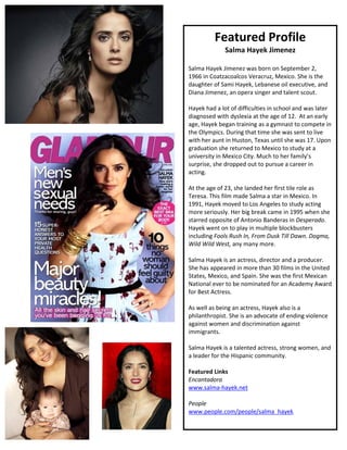 Featured Profile
              Salma Hayek Jimenez

Salma Hayek Jimenez was born on September 2,
1966 in Coatzacoalcos Veracruz, Mexico. She is the
daughter of Sami Hayek, Lebanese oil executive, and
Diana Jimenez, an opera singer and talent scout.

Hayek had a lot of difficulties in school and was later
diagnosed with dyslexia at the age of 12. At an early
age, Hayek began training as a gymnast to compete in
the Olympics. During that time she was sent to live
with her aunt in Huston, Texas until she was 17. Upon
graduation she returned to Mexico to study at a
university in Mexico City. Much to her family’s
surprise, she dropped out to pursue a career in
acting.

At the age of 23, she landed her first tile role as
Teresa. This film made Salma a star in Mexico. In
1991, Hayek moved to Los Angeles to study acting
more seriously. Her big break came in 1995 when she
starred opposite of Antonio Banderas in Desperado.
Hayek went on to play in multiple blockbusters
including Fools Rush In, From Dusk Till Dawn. Dogma,
Wild Wild West, any many more.

Salma Hayek is an actress, director and a producer.
She has appeared in more than 30 films in the United
States, Mexico, and Spain. She was the first Mexican
National ever to be nominated for an Academy Award
for Best Actress.

As well as being an actress, Hayek also is a
philanthropist. She is an advocate of ending violence
against women and discrimination against
immigrants.

Salma Hayek is a talented actress, strong women, and
a leader for the Hispanic community.

Featured Links
Encantadora
www.salma-hayek.net

People
www.people.com/people/salma_hayek
 