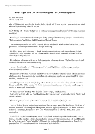 PRLog.Org - Global Press Release Distribution




                 Salma Hayek Sends Out 200 “Pillowcasegrams” for Obama Inauguration

       By Lucas Watzenrode
       Dated: Jan 12, 2009

       One of Hollywood’s most dazzling leading ladies, Hayek will be seen next in a three-episode arc of the
       Golden Globe-winning “30 Rock” sitcom.

       NEW YORK, NY – What’s the best way to celebrate the inauguration of America’s first African-American
       president?

        According to acclaimed actress Salma Hayek, it’s by sending out 200 specially-designed commemorative
       “Pillowcasegrams” celebrating the 2008 election of Barack Obama.

        “It’s something decorative but useful,” says the world’s most famous Mexican-American actress. “And a
       pillowcase is definitely a memento that’s thought-provoking.”

        The 100% cotton fabric pillowcase -- Hayek is sending them to close friends such as Prince, Edward
       Norton, Josh Lucas, Penelope Cruz and Javier Bardem -- has the words quot;Democratquot; scattered over the
       entire body of the pillowcase.

        The cuff of the pillowcase, which is on the left side of the pillowcase, is blue. The band between the cuff
       and the pillowcase depicts the American flag.

        Hayek is dispatching her 200 “Pillowcasegrams” in beautiful gift boxes with her own personalized
       telegram message enclosed.

        The country's first African-American president will take over at a time when the nation is facing enormous
       challenges, from the recession to the wars in Iraq and Afghanistan, says Hayek, a naturalized U.S. citizen
       originally born in Mexico.

       One of Hollywood’s most dazzling leading ladies, Hayek will be seen next in a three-episode arc of the
       Emmy- and Golden Globe-winning “30 Rock” sitcom, starring as the nurse of character Jack Donaghy’s
       mother -- who he ends up romancing.

        “30 Rock” also stars Tina Fey, Alec Baldwin, Tracey Morgan, Jane Krakowski
        Jack McBrayer, Scott Adsit and Judah Friedlander. Previous guest stars have included Oprah Winfrey and
       Jennifer Aniston.

        The special pillowcases are made by hand by a small firm in North East, Pennsylvania.

        Hayek is the first Mexican national to be nominated for a Academy Award for Best Actress. She is one of
       the most prominent Mexican figures in Hollywood, since the legendary Dolores del Rio. She is also, after
       Fernanda Montenegro, the second of three Latin American actresses to achieve a Best Actress Oscar
       nomination.

        In July 2007, The Hollywood Reporter ranked Hayek fourth in their inaugural Latino Power 50, a list of
       the most powerful members of the Hollywood Latino community. That same month, a poll found Hayek to
       be the quot;sexiest celebrityquot; out of a field of 3,000 celebrities (male and female); according to the poll, quot;65
       percent of the U.S. population would use the term 'sexy' to describe herquot;.


                                                         Page 1/2
 