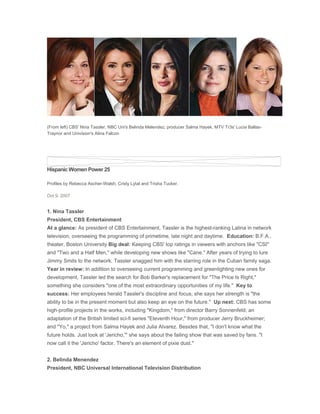 (From left) CBS' Nina Tassler, NBC Uni's Belinda Melendez, producer Salma Hayek, MTV Tr3s' Lucia Ballas-
Traynor and Univision's Alina Falcon




Hispanic Women Power 25

Profiles by Rebecca Ascher-Walsh, Cristy Lytal and Trisha Tucker.

Oct 9, 2007


1. Nina Tassler
President, CBS Entertainment
At a glance: As president of CBS Entertainment, Tassler is the highest-ranking Latina in network
television, overseeing the programming of primetime, late night and daytime. Education: B.F.A.,
theater, Boston University Big deal: Keeping CBS' top ratings in viewers with anchors like quot;CSIquot;
and quot;Two and a Half Men,quot; while developing new shows like quot;Cane.quot; After years of trying to lure
Jimmy Smits to the network, Tassler snagged him with the starring role in the Cuban family saga.
Year in review: In addition to overseeing current programming and greenlighting new ones for
development, Tassler led the search for Bob Barker's replacement for quot;The Price Is Right,quot;
something she considers quot;one of the most extraordinary opportunities of my life.quot; Key to
success: Her employees herald Tassler's discipline and focus; she says her strength is quot;the
ability to be in the present moment but also keep an eye on the future.quot; Up next: CBS has some
high-profile projects in the works, including quot;Kingdom,quot; from director Barry Sonnenfeld; an
adaptation of the British limited sci-fi series quot;Eleventh Hour,quot; from producer Jerry Bruckheimer;
and quot;Yo,quot; a project from Salma Hayek and Julia Alvarez. Besides that, quot;I don't know what the
future holds. Just look at 'Jericho,'quot; she says about the failing show that was saved by fans. quot;I
now call it the 'Jericho' factor. There's an element of pixie dust.quot;


2. Belinda Menendez
President, NBC Universal International Television Distribution
 