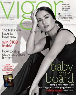 vim&vigor
                                              HEALTHY
                                              LIVING FOR
                                              INDIANA’S
                                              FAMILIES




    spring 2008 $2.95




the tests you
have to
have now
win $100
inside
how to stop
diabetes before
it starts

                               baby
    NEW
COLLECTIBLE
  BOOK IS A
PAGE-TURNER

                                on
   page 8



                              board
                                  being a new mom is an
                        exciting and challenging time—as
                              salma hayek      can attest
 