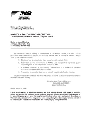 Notice and Proxy Statement
Annual Meeting of Stockholders


NORFOLK SOUTHERN CORPORATION
Three Commercial Place, Norfolk, Virginia 23510


Notice of Annual Meeting
of Stockholders to be Held
on Thursday, May 14, 2009




    We will hold our Annual Meeting of Stockholders at The Kimball Theatre, 428 West Duke of
Gloucester Street, Williamsburg, Virginia, on Thursday, May 14, 2009, at 10:00 A.M., Eastern Daylight
Time, for the following purposes:
           1.   Election of four directors to the class whose term will expire in 2012.
           2.   Ratification of the appointment of KPMG LLP, independent registered public
                accounting firm, as our independent auditors for 2009.
           3.   If properly presented at the meeting, consideration of a stockholder proposal
                concerning corporate political contributions.
           4.   Transaction of such other business as properly may come before the meeting.

     Only stockholders of record as of the close of business on March 6, 2009 will be entitled to notice
of and to vote at the meeting.

                                                       By order of the Board of Directors,
                                                             HOWARD D. McFADDEN
                                                             Corporate Secretary

Dated: March 24, 2009

If you do not expect to attend the meeting, we urge you to provide your proxy by marking,
dating and signing the enclosed proxy card and returning it in the accompanying envelope, or
by submitting your proxy over the telephone or the Internet as more particularly described on
the enclosed proxy card. You may revoke your proxy at any time before your shares are voted
by following the procedures described in the accompanying proxy statement.
 