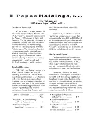 Proxy Statement and
                           2002 Annual Report to Shareholders
Dear Fellow Shareholder,                         profitable energy-related, competitive
                                                 businesses.
      We are pleased to provide you with the
first annual report for Pepco Holdings, Inc.          For those of you who like to look at
(PHI), which was created in connection with      year-to-year comparisons, we regret that
the August 1, 2002, merger of Pepco and          comparisons between 2001 and 2002 based
Conectiv. With the successful completion of      on the numbers contained in this report will
this merger, we took a big step toward our       not be meaningful. That’s because purchase
vision of becoming the premier energy            accounting rules require us to include
delivery and services company in the mid-        Conectiv’s results for the last five months of
Atlantic region. The integration of our two      2002, but exclude them from 2001 results.
predecessor companies into a cohesive
whole is proceeding well and we believe          Our Strategy is Sound
provides a good foundation for PHI to
continue offering an attractive investment,           Our business strategy has sometimes
characterized by steady growth and               been called “Dare to be Dull.” That’s not a
dividends supported by stable earnings.          bad bumper-sticker description. In 2002,
                                                 about 70 percent of our earnings were
                                                 derived from regulated distribution utility
Results of Operations
                                                 operations—obviously our core business.
     PHI’s 2002 consolidated earnings were
$210.5 million, or $1.61 per share, on                Our delivery business has sound
operating revenue of $4.3 billion. If one        fundamentals including low operating risk,
were to exclude the impact of $17.5 million,     favorable cash flow, energy supplies that
or $.13 per share in expenses resulting          have been secured for the duration of the
primarily from severance costs, earnings per     transition to competition in the jurisdictions
share would have been $1.74. These results       we serve, and a proven record of cost
reflect continued strong performances from       containment. These factors produce a stable
our core regulated delivery business,            and predictable earnings stream that solidly
supplemented by earnings from several            supports a reasonable dividend.

 Letter to Shareholders . . . . . . . . Cover     • Management’s Discussion
                                          Page      and Analysis . . . . . . . . . .        B-3
 Notice of 2003 Annual Meeting                    • Consolidated Financial
   and Proxy Statement . . . . . . .         1      Statements . . . . . . . . . . . .     B-37
 2002 Annual Report to                            Board of Directors and
   Shareholders . . . . . . . . . . . . .  B-1      Officers . . . . . . . . . . . . . .   B-82
                                                  Investor Information . . . . . .         B-83
 