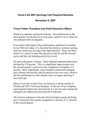 Tenet’s Q3 2007 Earnings Call Prepared Remarks

                        November 6, 2007


Trevor Fetter, President and Chief Executive Officer

Thank you operator, and good morning. Our performance in the
third quarter was the best in several years, and all of us at Tenet are
very pleased with our progress.

If you look at the charts of key performance indicators we posted
on our Web site today, it is clear that the trends in volumes, pricing
and cost control are moving in the right direction. There are other
metrics we watch, in areas like physician activity and the revenue
cycle, and they are trending positively as well.

I’ll start with patient volumes. Same-hospital inpatient admissions
declined by 0.8 percent. This is a significant improvement over
the second quarter’s year-over-year comparison of negative 2.2
percent. More importantly, same-hospital commercial managed
care volumes declined by only 0.6 percent year-over-year, which is
the best performance in this statistic since we began reporting it
two years ago.

Many of you like to know how our business is doing outside of
Florida and USC University Hospital. In the rest of our company,
same-hospital admissions increased by 0.1 percent and commercial
managed care admissions increased by 0.4 percent.

The trend in outpatient visits also showed improvement, declining
just 1.4 percent in the quarter compared to a decline of 3.1 percent
in the second quarter.


                                   1
 