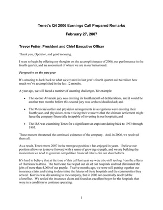 Tenet’s Q4 2006 Earnings Call Prepared Remarks

                                       February 27, 2007


Trevor Fetter, President and Chief Executive Officer

Thank you, Operator, and good morning.

I want to begin by offering my thoughts on the accomplishments of 2006, our performance in the
fourth quarter, and an assessment of where we are in our turnaround.

Perspective on the past year

It’s amazing to look back to what we covered in last year’s fourth quarter call to realize how
much we’ve accomplished in the last 12 months.

A year ago, we still faced a number of daunting challenges, for example:

    •   The second Alvarado jury was entering its fourth month of deliberations, and it would be
        another two months before this second jury was declared deadlocked; and

    •   The Medicare outlier and physician arrangements investigations were entering their
        fourth year, and physicians were voicing their concerns that the ultimate settlement might
        leave the company financially incapable of investing in our hospitals; and

    •   The IRS was examining Tenet for a significant tax exposure dating back to 1993 through
        1995.

These matters threatened the continued existence of the company. And, in 2006, we resolved
them all.

As a result, Tenet enters 2007 in the strongest position it has enjoyed in years. I believe our
position allows us to move forward with a sense of growing strength, and we are building the
momentum we need to generate competitive financial returns for our shareholders.

It’s hard to believe that at the time of this call last year we were also still reeling from the effects
of Hurricane Katrina. The hurricane had wiped out six of our hospitals and had eliminated the
jobs of more than 4,000 of our people. Twelve months ago, we were still putting together our
insurance claim and trying to determine the futures of these hospitals and the communities they
served. Katrina was devastating to the company, but in 2006 we essentially resolved the
aftereffect. We settled the insurance claim and found an excellent buyer for the hospitals that
were in a condition to continue operating.



                                                   1
 