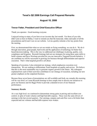 Tenet’s Q2 2006 Earnings Call Prepared Remarks

                                       August 10, 2006


Trevor Fetter, President and Chief Executive Officer

Thank you operator. Good morning everyone.

I enjoyed seeing so many of you here at our investor day last month. For those of you who
didn’t join us here in Dallas, I want to remind you that the transcript, slides and audio of all the
presentations and Q and A are on our website. Let me quickly reiterate a few key points from
the meeting.

First, we demonstrated that when we set our minds on fixing something, we can do it. We do it
through innovation, great people, hard work and the application of technology for better fact-
based decision-making. This is the way we addressed our challenges in pricing, quality, cost,
compliance and litigation. Reynold Jennings laid out our strategies for using these same skills to
build volumes and Steve Newman unveiled for you our innovative Targeted Growth Initiative. I
am confident we will be successful in growing our business through differentiation and superior
execution. That’s what targeted growth is all about.

Speaking of execution, I also reiterated our strategy, which emphasizes execution over
transactions. We are seeking to differentiate Tenet hospitals on quality and service. We believe
that this is the most sustainable way to generate organic growth in the future. My colleagues
explained how each of their activities contributes to our strategy of execution, including our new
greater emphasis on the outpatient business.

Because those seven hours of presentations are still available and fresh, my remarks this morning
will be very brief, as I want Reynold Jennings to have ample time to discuss our initiatives to
grow our business and for Biggs Porter to provide a detailed review of our financial
performance.

Summary Results

At a very high level, we continued to demonstrate strong gains in pricing and excellent cost
control, in spite of weak volumes and high bad debt expense. These were the same drivers of
earnings in the last several quarters. Our earnings, margins and cash flow were a bit better than
expected and our volumes and bad debt expense were weaker.




                                                  1
 