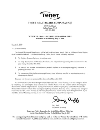 TENET HEALTHCARE CORPORATION
                                                13737 Noel Road
                                               Dallas, Texas 75240
                                                 (469) 893-2200


                         NOTICE OF ANNUAL MEETING OF SHAREHOLDERS
                                to be held on Wednesday, May 6, 2009


March 26, 2009

To Our Shareholders:

     Our Annual Meeting of Shareholders will be held on Wednesday, May 6, 2009, at 8:00 a.m. Central time at
the Westin Galleria Hotel, 13340 Dallas Parkway, Dallas, Texas, for the following purposes:

     1.   To elect ten directors for terms of one year each;

     2.   To ratify the selection of Deloitte & Touche LLP as independent registered public accountants for the
          year ending December 31, 2009;

     3.   To consider and act upon the shareholder proposal set forth in the accompanying proxy statement, if
          properly presented; and

     4.   To transact any other business that properly may come before the meeting or any postponements or
          adjournments thereof.

     You may vote if you were a shareholder of record on March 16, 2009.

      It is important that your shares be represented and voted at the Annual Meeting. You may vote your shares
by completing and returning the proxy card enclosed with this Notice. You also have the option of voting your
shares on the Internet or by telephone. Voting instructions are printed on your proxy card and included in the
“General Information” section of the accompanying Proxy Statement. You may revoke a proxy at any time prior
to its exercise at the Annual Meeting by following the instructions in that section of the Proxy Statement. If you
attend the Annual Meeting, you may, if you wish, withdraw your proxy and vote in person.




                                                               Gary Ruff
                                                               Corporate Secretary

                       Important Notice Regarding the Availability of Proxy Materials
                          for the Shareholder Meeting To Be Held on May 6, 2009

 The accompanying Proxy Statement and proxy card, as well as our Annual Report on Form 10-K for the
     year ended December 31, 2008, are available at www.tenethealth.com/tenethealth/proxymaterials.
 