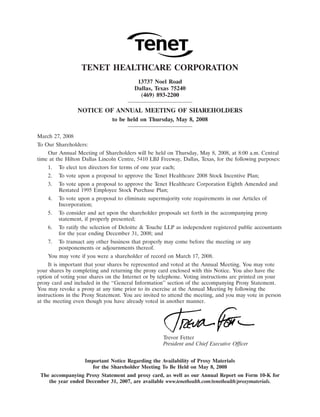 31MAR200405230303
                  TENET HEALTHCARE CORPORATION
                                          13737 Noel Road
                                         Dallas, Texas 75240
                                           (469) 893-2200

                 NOTICE OF ANNUAL MEETING OF SHAREHOLDERS
                                to be held on Thursday, May 8, 2008

March 27, 2008
To Our Shareholders:
    Our Annual Meeting of Shareholders will be held on Thursday, May 8, 2008, at 8:00 a.m. Central
time at the Hilton Dallas Lincoln Centre, 5410 LBJ Freeway, Dallas, Texas, for the following purposes:
    1.   To elect ten directors for terms of one year each;
    2.   To vote upon a proposal to approve the Tenet Healthcare 2008 Stock Incentive Plan;
    3.   To vote upon a proposal to approve the Tenet Healthcare Corporation Eighth Amended and
         Restated 1995 Employee Stock Purchase Plan;
    4.   To vote upon a proposal to eliminate supermajority vote requirements in our Articles of
         Incorporation;
    5.   To consider and act upon the shareholder proposals set forth in the accompanying proxy
         statement, if properly presented;
    6.   To ratify the selection of Deloitte & Touche LLP as independent registered public accountants
         for the year ending December 31, 2008; and
    7.   To transact any other business that properly may come before the meeting or any
         postponements or adjournments thereof.
    You may vote if you were a shareholder of record on March 17, 2008.
     It is important that your shares be represented and voted at the Annual Meeting. You may vote
your shares by completing and returning the proxy card enclosed with this Notice. You also have the
option of voting your shares on the Internet or by telephone. Voting instructions are printed on your
proxy card and included in the ‘‘General Information’’ section of the accompanying Proxy Statement.
You may revoke a proxy at any time prior to its exercise at the Annual Meeting by following the
instructions in the Proxy Statement. You are invited to attend the meeting, and you may vote in person
at the meeting even though you have already voted in another manner.




                                                                                17MAR200818420391
                                                      Trevor Fetter
                                                      President and Chief Executive Officer


                    Important Notice Regarding the Availability of Proxy Materials
                       for the Shareholder Meeting To Be Held on May 8, 2008
 The accompanying Proxy Statement and proxy card, as well as our Annual Report on Form 10-K for
    the year ended December 31, 2007, are available www.tenethealth.com/tenethealth/proxymaterials.
 