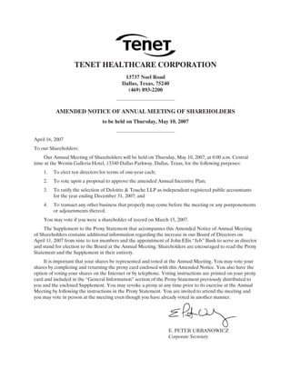 TENET HEALTHCARE CORPORATION
                                           13737 Noel Road
                                          Dallas, Texas, 75240
                                            (469) 893-2200



          AMENDED NOTICE OF ANNUAL MEETING OF SHAREHOLDERS
                                 to be held on Thursday, May 10, 2007


April 16, 2007
To our Shareholders:
    Our Annual Meeting of Shareholders will be held on Thursday, May 10, 2007, at 8:00 a.m. Central
time at the Westin Galleria Hotel, 13340 Dallas Parkway, Dallas, Texas, for the following purposes:
    1.   To elect ten directors for terms of one-year each;
    2.   To vote upon a proposal to approve the amended Annual Incentive Plan;
    3.   To ratify the selection of Deloitte & Touche LLP as independent registered public accountants
         for the year ending December 31, 2007; and
    4.   To transact any other business that properly may come before the meeting or any postponements
         or adjournments thereof.
    You may vote if you were a shareholder of record on March 15, 2007.
     The Supplement to the Proxy Statement that accompanies this Amended Notice of Annual Meeting
of Shareholders contains additional information regarding the increase in our Board of Directors on
April 11, 2007 from nine to ten members and the appointment of John Ellis “Jeb” Bush to serve as director
and stand for election to the Board at the Annual Meeting. Shareholders are encouraged to read the Proxy
Statement and the Supplement in their entirety.
     It is important that your shares be represented and voted at the Annual Meeting. You may vote your
shares by completing and returning the proxy card enclosed with this Amended Notice. You also have the
option of voting your shares on the Internet or by telephone. Voting instructions are printed on your proxy
card and included in the “General Information” section of the Proxy Statement previously distributed to
you and the enclosed Supplement. You may revoke a proxy at any time prior to its exercise at the Annual
Meeting by following the instructions in the Proxy Statement. You are invited to attend the meeting and
you may vote in person at the meeting even though you have already voted in another manner.




                                                                E. PETER URBANOWICZ
                                                                Corporate Secretary
 