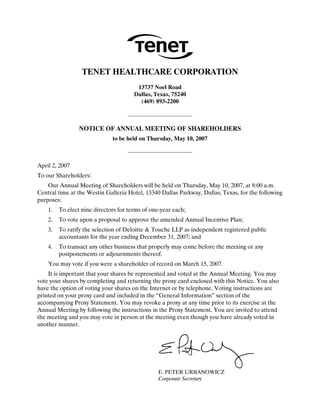 TENET HEALTHCARE CORPORATION
                                        13737 Noel Road
                                       Dallas, Texas, 75240
                                         (469) 893-2200



                 NOTICE OF ANNUAL MEETING OF SHAREHOLDERS
                              to be held on Thursday, May 10, 2007



April 2, 2007
To our Shareholders:
    Our Annual Meeting of Shareholders will be held on Thursday, May 10, 2007, at 8:00 a.m.
Central time at the Westin Galleria Hotel, 13340 Dallas Parkway, Dallas, Texas, for the following
purposes:
    1.   To elect nine directors for terms of one-year each;
    2.   To vote upon a proposal to approve the amended Annual Incentive Plan;
    3.   To ratify the selection of Deloitte & Touche LLP as independent registered public
         accountants for the year ending December 31, 2007; and
    4.   To transact any other business that properly may come before the meeting or any
         postponements or adjournments thereof.
    You may vote if you were a shareholder of record on March 15, 2007.
    It is important that your shares be represented and voted at the Annual Meeting. You may
vote your shares by completing and returning the proxy card enclosed with this Notice. You also
have the option of voting your shares on the Internet or by telephone. Voting instructions are
printed on your proxy card and included in the “General Information” section of the
accompanying Proxy Statement. You may revoke a proxy at any time prior to its exercise at the
Annual Meeting by following the instructions in the Proxy Statement. You are invited to attend
the meeting and you may vote in person at the meeting even though you have already voted in
another manner.




                                                 E. PETER URBANOWICZ
                                                 Corporate Secretary
 