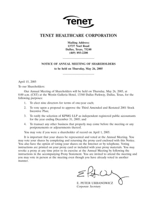 31MAR200405230303

                 TENET HEALTHCARE CORPORATION
                                      Mailing Address:
                                      13737 Noel Road
                                     Dallas, Texas, 75240
                                       (469) 893-2200


                  NOTICE OF ANNUAL MEETING OF SHAREHOLDERS
                            to be held on Thursday, May 26, 2005



April 15, 2005
To our Shareholders:
     Our Annual Meeting of Shareholders will be held on Thursday, May 26, 2005, at
8:00 a.m. (CST) at the Westin Galleria Hotel, 13340 Dallas Parkway, Dallas, Texas, for the
following purposes:
    1.   To elect nine directors for terms of one-year each;
    2.   To vote upon a proposal to approve the Third Amended and Restated 2001 Stock
         Incentive Plan;
    3.   To ratify the selection of KPMG LLP as independent registered public accountants
         for the year ending December 31, 2005; and
    4.   To transact any other business that properly may come before the meeting or any
         postponements or adjournments thereof.
    You may vote if you were a shareholder of record on April 1, 2005.
     It is important that your shares be represented and voted at the Annual Meeting. You
may vote your shares by completing and returning the proxy card enclosed with this Notice.
You also have the option of voting your shares on the Internet or by telephone. Voting
instructions are printed on your proxy card or included with your proxy materials. You may
revoke a proxy at any time prior to its exercise at the Annual Meeting by following the
instructions in the accompanying Proxy Statement. You are invited to attend the meeting and
you may vote in person at the meeting even though you have already voted in another
manner.




                                              E. PETER URBANOWICZ 27MAR200406262568
                                              Corporate Secretary
 