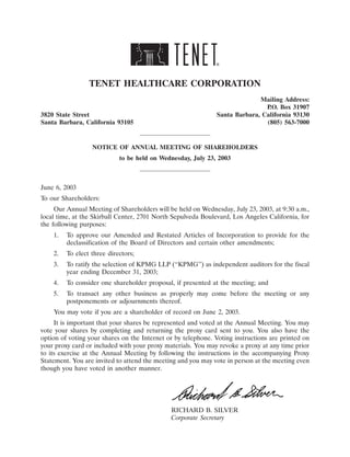 TENET HEALTHCARE CORPORATION
                                                                            Mailing Address:
                                                                              P.O. Box 31907
3820 State Street                                             Santa Barbara, California 93130
Santa Barbara, California 93105                                               (805) 563-7000


                  NOTICE OF ANNUAL MEETING OF SHAREHOLDERS
                            to be held on Wednesday, July 23, 2003



June 6, 2003
To our Shareholders:
     Our Annual Meeting of Shareholders will be held on Wednesday, July 23, 2003, at 9:30 a.m.,
local time, at the Skirball Center, 2701 North Sepulveda Boulevard, Los Angeles California, for
the following purposes:
    1.   To approve our Amended and Restated Articles of Incorporation to provide for the
         declassification of the Board of Directors and certain other amendments;
    2.   To elect three directors;
    3.   To ratify the selection of KPMG LLP (‘‘KPMG’’) as independent auditors for the fiscal
         year ending December 31, 2003;
    4.   To consider one shareholder proposal, if presented at the meeting; and
    5.   To transact any other business as properly may come before the meeting or any
         postponements or adjournments thereof.
    You may vote if you are a shareholder of record on June 2, 2003.
     It is important that your shares be represented and voted at the Annual Meeting. You may
vote your shares by completing and returning the proxy card sent to you. You also have the
option of voting your shares on the Internet or by telephone. Voting instructions are printed on
your proxy card or included with your proxy materials. You may revoke a proxy at any time prior
to its exercise at the Annual Meeting by following the instructions in the accompanying Proxy
Statement. You are invited to attend the meeting and you may vote in person at the meeting even
though you have voted in another manner.




                                              RICHARD B. SILVER
                                              Corporate Secretary
 