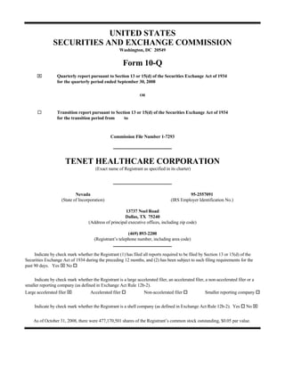 UNITED STATES
                SECURITIES AND EXCHANGE COMMISSION
                                                     Washington, DC 20549


                                                         Form 10-Q
      ⌧           Quarterly report pursuant to Section 13 or 15(d) of the Securities Exchange Act of 1934
                  for the quarterly period ended September 30, 2008

                                                                 OR



                  Transition report pursuant to Section 13 or 15(d) of the Securities Exchange Act of 1934
                  for the transition period from    to


                                                Commission File Number 1-7293




                      TENET HEALTHCARE CORPORATION
                                        (Exact name of Registrant as specified in its charter)




                            Nevada                                                          95-2557091
                    (State of Incorporation)                                       (IRS Employer Identification No.)

                                                        13737 Noel Road
                                                        Dallas, TX 75240
                                    (Address of principal executive offices, including zip code)

                                                          (469) 893-2200
                                       (Registrant’s telephone number, including area code)


     Indicate by check mark whether the Registrant (1) has filed all reports required to be filed by Section 13 or 15(d) of the
Securities Exchange Act of 1934 during the preceding 12 months, and (2) has been subject to such filing requirements for the
past 90 days. Yes ⌧ No

     Indicate by check mark whether the Registrant is a large accelerated filer, an accelerated filer, a non-accelerated filer or a
smaller reporting company (as defined in Exchange Act Rule 12b-2).
Large accelerated filer ⌧            Accelerated filer             Non-accelerated filer              Smaller reporting company


                                                                                                                              No ⌧
     Indicate by check mark whether the Registrant is a shell company (as defined in Exchange Act Rule 12b-2). Yes


    As of October 31, 2008, there were 477,170,501 shares of the Registrant’s common stock outstanding, $0.05 par value.
 