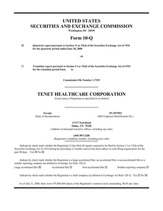 UNITED STATES
                SECURITIES AND EXCHANGE COMMISSION
                                                     Washington, DC 20549


                                                         Form 10-Q
      ⌧           Quarterly report pursuant to Section 13 or 15(d) of the Securities Exchange Act of 1934
                  for the quarterly period ended June 30, 2008

                                                                 OR



                  Transition report pursuant to Section 13 or 15(d) of the Securities Exchange Act of 1934
                  for the transition period from    to


                                                Commission File Number 1-7293




                      TENET HEALTHCARE CORPORATION
                                        (Exact name of Registrant as specified in its charter)




                            Nevada                                                          95-2557091
                    (State of Incorporation)                                       (IRS Employer Identification No.)

                                                        13737 Noel Road
                                                        Dallas, TX 75240
                                    (Address of principal executive offices, including zip code)

                                                          (469) 893-2200
                                       (Registrant’s telephone number, including area code)

     Indicate by check mark whether the Registrant (1) has filed all reports required to be filed by Section 13 or 15(d) of the
Securities Exchange Act of 1934 during the preceding 12 months, and (2) has been subject to such filing requirements for the
past 90 days. Yes ⌧ No

     Indicate by check mark whether the Registrant is a large accelerated filer, an accelerated filer, a non-accelerated filer or a
smaller reporting company (as defined in Exchange Act Rule 12b-2).
Large accelerated filer ⌧            Accelerated filer             Non-accelerated filer              Smaller reporting company


                                                                                                                              No ⌧
     Indicate by check mark whether the Registrant is a shell company (as defined in Exchange Act Rule 12b-2). Yes


    As of July 31, 2008, there were 476,804,968 shares of the Registrant’s common stock outstanding, $0.05 par value.
 