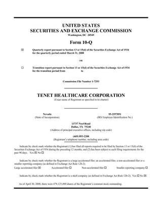 UNITED STATES
                SECURITIES AND EXCHANGE COMMISSION
                                                     Washington, DC 20549


                                                         Form 10-Q
      ⌧           Quarterly report pursuant to Section 13 or 15(d) of the Securities Exchange Act of 1934
                  for the quarterly period ended March 31, 2008

                                                                 OR


                  Transition report pursuant to Section 13 or 15(d) of the Securities Exchange Act of 1934
                  for the transition period from              to


                                                Commission File Number 1-7293




                      TENET HEALTHCARE CORPORATION
                                        (Exact name of Registrant as specified in its charter)




                            Nevada                                                          95-2557091
                    (State of Incorporation)                                       (IRS Employer Identification No.)

                                                        13737 Noel Road
                                                        Dallas, TX 75240
                                    (Address of principal executive offices, including zip code)

                                                          (469) 893-2200
                                       (Registrant’s telephone number, including area code)

     Indicate by check mark whether the Registrant (1) has filed all reports required to be filed by Section 13 or 15(d) of the
Securities Exchange Act of 1934 during the preceding 12 months, and (2) has been subject to such filing requirements for the
past 90 days. Yes ⌧ No

     Indicate by check mark whether the Registrant is a large accelerated filer, an accelerated filer, a non-accelerated filer or a
smaller reporting company (as defined in Exchange Act Rule 12b-2).
Large accelerated filer ⌧            Accelerated filer             Non-accelerated filer              Smaller reporting company


                                                                                                                              No ⌧
     Indicate by check mark whether the Registrant is a shell company (as defined in Exchange Act Rule 12b-2). Yes


    As of April 30, 2008, there were 479,125,490 shares of the Registrant’s common stock outstanding.
 