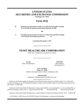 UNITED STATES
                SECURITIES AND EXCHANGE COMMISSION
                                                       Washington, DC 20549


                                                        Form 10-Q

              ⌧           Quarterly report pursuant to Section 13 or 15(d) of the Securities Exchange
                          Act of 1934 for the quarterly period ended September 30, 2007

                                                                 OR

                          Transition report pursuant to Section 13 or 15(d) of the Securities Exchange
                          Act of 1934 for the transition period from          to


                                                 Commission file number 1-7293




                       TENET HEALTHCARE CORPORATION
                                        (Exact name of Registrant as specified in its charter)




                                    Nevada                                                      95-2557091
                            (State of Incorporation)                                          (IRS Employer
                                                                                            Identification No.)

                                                        13737 Noel Road
                                                        Dallas, TX 75240
                                    (Address of principal executive offices, including zip code)

                                                          (469) 893-2200
                                       (Registrant’s telephone number, including area code)

    Indicate by check mark whether the Registrant (1) has filed all reports required to be filed by Section 13 or 15(d) of the
Securities Exchange Act of 1934 during the preceding 12 months, and (2) has been subject to such filing requirements for the
past 90 days. Yes ⌧ No

    Indicate by check mark whether the Registrant is a large accelerated filer, an accelerated filer, or a non-accelerated filer (as
defined in Exchange Act Rule 12b-2). Large accelerated filer ⌧            Accelerated filer            Non-accelerated filer

                                                                                                                             No ⌧
    Indicate by check mark whether the Registrant is a shell company (as defined in Exchange Act Rule 12b-2). Yes

    As of October 31, 2007, there were 474,099,243 shares of the Registrant’s common stock outstanding.
 