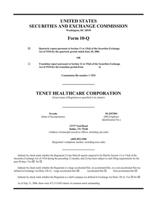 UNITED STATES
                SECURITIES AND EXCHANGE COMMISSION
                                                       Washington, DC 20549


                                                        Form 10-Q

              ⌧           Quarterly report pursuant to Section 13 or 15(d) of the Securities Exchange
                          Act of 1934 for the quarterly period ended June 30, 2006

                                                                 OR

                          Transition report pursuant to Section 13 or 15(d) of the Securities Exchange
                          Act of 1934 for the transition period from               to


                                                 Commission file number 1-7293




                       TENET HEALTHCARE CORPORATION
                                        (Exact name of Registrant as specified in its charter)




                                    Nevada                                                      95-2557091
                            (State of Incorporation)                                          (IRS Employer
                                                                                            Identification No.)

                                                        13737 Noel Road
                                                        Dallas, TX 75240
                                    (Address of principal executive offices, including zip code)

                                                          (469) 893-2200
                                       (Registrant’s telephone number, including area code)




    Indicate by check mark whether the Registrant (1) has filed all reports required to be filed by Section 13 or 15(d) of the
Securities Exchange Act of 1934 during the preceding 12 months, and (2) has been subject to such filing requirements for the
past 90 days. Yes ⌧ No

    Indicate by check mark whether the Registrant is a large accelerated filer, an accelerated filer, or a non-accelerated filer (as
defined in Exchange Act Rule 12b-2). Large accelerated filer ⌧            Accelerated filer            Non-accelerated filer

                                                                                                                            No ⌧
    Indicate by check mark whether the Registrant is a shell company (as defined in Exchange Act Rule 12b-2). Yes

    As of July 31, 2006, there were 471,313,843 shares of common stock outstanding.
 