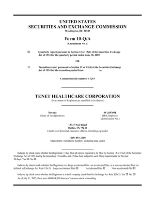 UNITED STATES
               SECURITIES AND EXCHANGE COMMISSION
                                                       Washington, DC 20549


                                                       Form 10-Q/A
                                                        (Amendment No. 1)


              ⌧           Quarterly report pursuant to Section 13 or 15(d) of the Securities Exchange
                          Act of 1934 for the quarterly period ended June 30, 2005

                                                                  OR

                          Transition report pursuant to Section 13 or 15(d) of the Securities Exchange
                          Act of 1934 for the transition period from               to


                                                 Commission file number 1-7293




                      TENET HEALTHCARE CORPORATION
                                       (Exact name of Registrant as specified in its charter)



                                    Nevada                                                       95-2557091
                            (State of Incorporation)                                           (IRS Employer
                                                                                             Identification No.)

                                                        13737 Noel Road
                                                        Dallas, TX 75240
                                    (Address of principal executive offices, including zip code)

                                                          (469) 893-2200
                                       (Registrant’s telephone number, including area code)



    Indicate by check mark whether the Registrant (1) has filed all reports required to be filed by Section 13 or 15(d) of the Securities
Exchange Act of 1934 during the preceding 12 months, and (2) has been subject to such filing requirements for the past
90 days. Yes ⌧ No

    Indicate by check mark whether the Registrant is a large accelerated filer, an accelerated filer, or a non-accelerated filer (as
defined in Exchange Act Rule 12b-2). Large accelerated filer ⌧            Accelerated filer            Non-accelerated filer

                                                                                                                           No ⌧
    Indicate by check mark whether the Registrant is a shell company (as defined in Exchange Act Rule 12b-2). Yes
    As of July 31, 2005, there were 469,014,010 shares of common stock outstanding.
 
