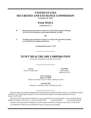 UNITED STATES
               SECURITIES AND EXCHANGE COMMISSION
                                                       Washington, DC 20549


                                                       Form 10-Q/A
                                                        (Amendment No. 1)


              ⌧           Quarterly report pursuant to Section 13 or 15(d) of the Securities Exchange
                          Act of 1934 for the quarterly period ended September 30, 2005

                                                                  OR

                          Transition report pursuant to Section 13 or 15(d) of the Securities Exchange
                          Act of 1934 for the transition period from               to


                                                 Commission file number 1-7293




                      TENET HEALTHCARE CORPORATION
                                       (Exact name of Registrant as specified in its charter)




                                    Nevada                                                       95-2557091
                            (State of Incorporation)                                           (IRS Employer
                                                                                             Identification No.)

                                                        13737 Noel Road
                                                        Dallas, TX 75240
                                    (Address of principal executive offices, including zip code)

                                                          (469) 893-2200
                                       (Registrant’s telephone number, including area code)



    Indicate by check mark whether the Registrant (1) has filed all reports required to be filed by Section 13 or 15(d) of the Securities
Exchange Act of 1934 during the preceding 12 months, and (2) has been subject to such filing requirements for the past
90 days. Yes ⌧ No
    Indicate by check mark whether the Registrant is a large accelerated filer, an accelerated filer, or a non-accelerated filer (as
defined in Exchange Act Rule 12b-2). Large accelerated filer ⌧                Accelerated filer            Non-accelerated filer
                                                                                                                           No ⌧
    Indicate by check mark whether the Registrant is a shell company (as defined in Exchange Act Rule 12b-2). Yes
    As of September 30, 2005, there were 469,406,255 shares of common stock outstanding.
 