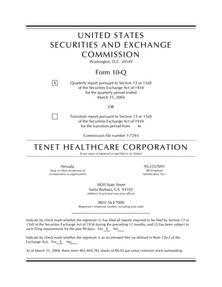 UNITED STATES
                SECURITIES AND EXCHANGE
                      COMMISSION
                                                    Washington, D.C. 20549

                                                         Form 10-Q
                                 Quarterly report pursuant to Section 13 or 15(d)
                  X
                                    of the Securities Exchange Act of 1934
                                         for the quarterly period ended
                                                 March 31, 2004

                                                                   OR

                                 Transition report pursuant to Section 13 or 15(d)
                                     of the Securities Exchange Act of 1934
                                        for the transition period from   to

                                            Commission file number 1-7293


     TENET HEALTHCARE CORPORATION
                                         (Exact name of registrant as specified in its charter)



                         Nevada                                                                   95-2557091
                (State or other jurisdiction of                                                     (IRS Employer
               incorporation or organization)                                                     Identification No.)


                                                       3820 State Street
                                                   Santa Barbara, CA 93105
                                                  (Address of principal executive offices)


                                                          (805) 563-7000
                                        (Registrant’s telephone number, including area code)



Indicate by check mark whether the registrant (1) has filed all reports required to be filed by Section 13 or
15(d) of the Securities Exchange Act of 1934 during the preceding 12 months, and (2) has been subject to
such filing requirements for the past 90 days. Yes X No

Indicate by check mark whether the registrant is an accelerated filer (as defined in Rule 12b-2 of the
Exchange Act). Yes X No

As of March 31, 2004, there were 465,469,782 shares of $0.05 par value common stock outstanding.
 