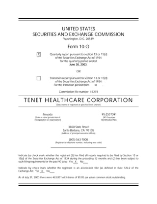 UNITED STATES
            SECURITIES AND EXCHANGE COMMISSION
                                                   Washington, D.C. 20549

                                                        Form 10-Q
                                Quarterly report pursuant to section 13 or 15(d)
                 X
                                   of the Securities Exchange Act of 1934
                                        for the quarterly period ended
                                                June 30, 2003.

                                                                  OR

                                Transition report pursuant to section 13 or 15(d)
                                    of the Securities Exchange Act of 1934
                                   For the transition period from     to     .

                                           Commission file number 1-7293


    TENET HEALTHCARE CORPORATION
                                        (Exact name of registrant as specified in its charter)



                        Nevada                                                                   95-2557091
               (State or other jurisdiction of                                                     (IRS Employer
              incorporation or organization)                                                     Identification No.)


                                                      3820 State Street
                                                  Santa Barbara, CA 93105
                                                 (Address of principal executive offices)


                                                         (805) 563-7000
                                       (Registrant’s telephone number, including area code)




Indicate by check mark whether the registrant (1) has filed all reports required to be filed by Section 13 or
15(d) of the Securities Exchange Act of 1934 during the preceding 12 months and (2) has been subject to
such filing requirements for the past 90 days: Yes X No

Indicate by check mark whether the registrant is an accelerated filer (as defined in Rule 12b-2 of the
Exchange Act: Yes X No

As of July 31, 2003 there were 463,831,663 shares of $0.05 par value common stock outstanding.
 