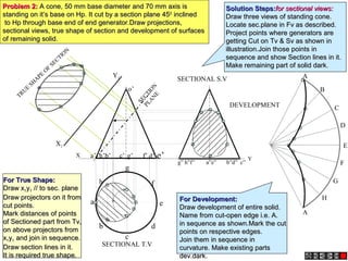 Y
h
a
b
c
d
e
g
f
X a’ b’ d’ e’
c’ g’ f’
h’
o’
X1
Y1
g” h”f” a”e” b”d” c”
A
B
C
D
E
F
A
G
H
SECTIONAL T.V
SECTIONAL S.V
TRUE
SH
APE
OF
SECTIO
N
DEVELOPMENT
S
E
C
T
I
O
N
P
L
A
N
E
Problem 2:
Problem 2: A cone, 50 mm base diameter and 70 mm axis is
A cone, 50 mm base diameter and 70 mm axis is
standing on it’s base on Hp. It cut by a section plane 45
standing on it’s base on Hp. It cut by a section plane 450
0
inclined
inclined
to Hp through base end of end generator.Draw projections,
to Hp through base end of end generator.Draw projections,
sectional views, true shape of section and development of surfaces
sectional views, true shape of section and development of surfaces
of remaining solid.
of remaining solid.
Solution Steps:
Solution Steps:for sectional views:
for sectional views:
Draw three views of standing cone.
Draw three views of standing cone.
Locate sec.plane in Fv as described.
Locate sec.plane in Fv as described.
Project points where generators are
Project points where generators are
getting Cut on Tv & Sv as shown in
getting Cut on Tv & Sv as shown in
illustration.Join those points in
illustration.Join those points in
sequence and show Section lines in it.
sequence and show Section lines in it.
Make remaining part of solid dark.
Make remaining part of solid dark.
For True Shape:
For True Shape:
Draw x
Draw x1
1y
y1
1 // to sec. plane
// to sec. plane
Draw projectors on it from
Draw projectors on it from
cut points.
cut points.
Mark distances of points
Mark distances of points
of Sectioned part from Tv,
of Sectioned part from Tv,
on above projectors from
on above projectors from
x
x1
1y
y1
1 and join in sequence.
and join in sequence.
Draw section lines in it.
Draw section lines in it.
It is required true shape.
It is required true shape.
For Development:
For Development:
Draw development of entire solid.
Draw development of entire solid.
Name from cut-open edge i.e. A.
Name from cut-open edge i.e. A.
in sequence as shown.Mark the cut
in sequence as shown.Mark the cut
points on respective edges.
points on respective edges.
Join them in sequence in
Join them in sequence in
curvature. Make existing parts
curvature. Make existing parts
dev.dark.
dev.dark.
 