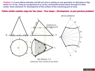 X Y
e’
a’ b’ d’
c’ g’ f’
h’
a
’
h
’
b
’
e
’
c
’
g
’
d
’
f
’
o’
o’
Problem 3: A cone 40mm diameter and 50 mm axis is resting on one generator on Hp( lying on Hp)
which is // to Vp.. Draw it’s projections.It is cut by a horizontal section plane through it’s base
center. Draw sectional TV, development of the surface of the remaining part of cone.
A
B
C
D
E
F
A
G
H
O
a1
h1
g1
f1
e1
d1
c1
b1
o1
SECTIONAL T.V
DEVELOPMENT
(SHOWING TRUE SHAPE OF SECTION)
HORIZONTAL
SECTION PLANE
h
a
b
c
d
e
g
f
O
Follow similar solution steps for Sec.views - True shape – Development as per previous problem!
Follow similar solution steps for Sec.views - True shape – Development as per previous problem!
 