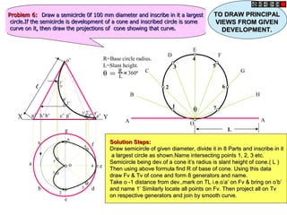 o’
h
a
b
c
d
g
f
o e
a’ b’ c’ g’ d’f’ e’
h’
X Y
θ = R
L
+
3600
R=Base circle radius.
L=Slant height.
θ
A
B
C
D
E
F
G
H
A
O
1
3
2
4
7
6
5
L
1
1
2
2
3
3
4
4
5
5
6
6
7
7
1’
1’
2’
2’
3’
3’ 4’
4’
5’
5’
6’
6’
7’
7’
Problem 6:
Problem 6: Draw a semicircle 0f 100 mm diameter and inscribe in it a largest
Draw a semicircle 0f 100 mm diameter and inscribe in it a largest
circle.If the semicircle is development of a cone and inscribed circle is some
circle.If the semicircle is development of a cone and inscribed circle is some
curve on it, then draw the projections of cone showing that curve.
curve on it, then draw the projections of cone showing that curve.
Solution Steps:
Solution Steps:
Draw semicircle of given diameter, divide it in 8 Parts and inscribe in it
Draw semicircle of given diameter, divide it in 8 Parts and inscribe in it
a largest circle as shown.Name intersecting points 1, 2, 3 etc.
a largest circle as shown.Name intersecting points 1, 2, 3 etc.
Semicircle being dev.of a cone it’s radius is slant height of cone.( L )
Semicircle being dev.of a cone it’s radius is slant height of cone.( L )
Then using above formula find R of base of cone. Using this data
Then using above formula find R of base of cone. Using this data
draw Fv & Tv of cone and form 8 generators and name.
draw Fv & Tv of cone and form 8 generators and name.
Take o -1 distance from dev.,mark on TL i.e.o’a’ on Fv & bring on o’b’
Take o -1 distance from dev.,mark on TL i.e.o’a’ on Fv & bring on o’b’
and name 1’ Similarly locate all points on Fv. Then project all on Tv
and name 1’ Similarly locate all points on Fv. Then project all on Tv
on respective generators and join by smooth curve.
on respective generators and join by smooth curve.
L
L
TO DRAW PRINCIPAL
TO DRAW PRINCIPAL
VIEWS FROM GIVEN
VIEWS FROM GIVEN
DEVELOPMENT.
DEVELOPMENT.
 