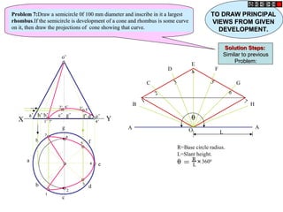 h
a
b
c
d
g
f
e
o’
a’ b’ d’
c’ g’ f’
h’ e’
X Y
A
B
C
D
E
F
G
H
A
O L
1
2
3
4
5
6
7
θ = R
L
+
3600
R=Base circle radius.
L=Slant height.
θ
1’
1’
2’
2’ 3’
3’
4’
4’
5’
5’
6’
6’
7’
7’
1
1
2
2
3
3
4
4
5
5
6
6
7
7
Problem 7:
Problem 7:Draw a semicircle 0f 100 mm diameter and inscribe in it a largest
Draw a semicircle 0f 100 mm diameter and inscribe in it a largest
rhombus
rhombus.If the semicircle is development of a cone and rhombus is some curve
.If the semicircle is development of a cone and rhombus is some curve
on it, then draw the projections of cone showing that curve.
on it, then draw the projections of cone showing that curve.
TO DRAW PRINCIPAL
TO DRAW PRINCIPAL
VIEWS FROM GIVEN
VIEWS FROM GIVEN
DEVELOPMENT.
DEVELOPMENT.
Solution Steps:
Solution Steps:
Similar to previous
Similar to previous
Problem:
Problem:
 