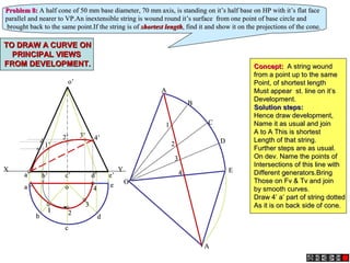 a’
a’ b’
b’ c’
c’ d’
d’
o’
o’
e’
e’
a
a
b
b
c
c
d
d
o
o e
e
X
X Y
Y
A
A
B
B
C
C
D
D
E
E
A
A
O
O
2
2
3
3
4
4
1
1
Problem 8:
Problem 8: A half cone of 50 mm base diameter, 70 mm axis, is standing on it’s half base on HP with it’s flat face
A half cone of 50 mm base diameter, 70 mm axis, is standing on it’s half base on HP with it’s flat face
parallel and nearer to VP.An inextensible string is wound round it’s surface from one point of base circle and
parallel and nearer to VP.An inextensible string is wound round it’s surface from one point of base circle and
brought back to the same point.If the string is of
brought back to the same point.If the string is of shortest length
shortest length, find it and show it on the projections of the cone.
, find it and show it on the projections of the cone.
1
1 2
2
3
3
4
4
1’
1’
2’
2’ 3’
3’ 4’
4’
TO DRAW A CURVE ON
TO DRAW A CURVE ON
PRINCIPAL VIEWS
PRINCIPAL VIEWS
FROM DEVELOPMENT.
FROM DEVELOPMENT. Concept:
Concept: A string wound
A string wound
from a point up to the same
from a point up to the same
Point, of shortest length
Point, of shortest length
Must appear st. line on it’s
Must appear st. line on it’s
Development.
Development.
Solution steps:
Solution steps:
Hence draw development,
Hence draw development,
Name it as usual and join
Name it as usual and join
A to A This is shortest
A to A This is shortest
Length of that string.
Length of that string.
Further steps are as usual.
Further steps are as usual.
On dev. Name the points of
On dev. Name the points of
Intersections of this line with
Intersections of this line with
Different generators.Bring
Different generators.Bring
Those on Fv & Tv and join
Those on Fv & Tv and join
by smooth curves.
by smooth curves.
Draw 4’ a’ part of string dotted
Draw 4’ a’ part of string dotted
As it is on back side of cone.
As it is on back side of cone.
 