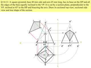 Q 14.11: A square pyramid, base 40 mm side and axis 65 mm long, has its base on the HP and all
the edges of the base equally inclined to the VP. It is cut by a section plane, perpendicular to the
VP, inclined at 45º to the HP and bisecting the axis. Draw its sectional top view, sectional side
view and true shape of the section.
X Y
45º
a
b
c
d
o
a’
b’
c’
d’
o’
1
2
3
4
1’
2’
3’
4’
11
41
21 31
X1
Y1
d” a”c” b”
o”
3”
2”
4”
1”
 
