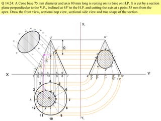 X Y
1
2
3
4
5
6
7
8
9
10
11
12
Q 14.24: A Cone base 75 mm diameter and axis 80 mm long is resting on its base on H.P. It is cut by a section
plane perpendicular to the V.P., inclined at 45º to the H.P. and cutting the axis at a point 35 mm from the
apex. Draw the front view, sectional top view, sectional side view and true shape of the section.
1
2
12
3
11
4
10
5
9
6
8 7
o
o’
35
a
b
k
c
d
l
e
f
g
h
i
j
a’
b’
k’
c’
d’
l’
e’
f’
g’
h’
i’
j’
a
1
b
1
c
1
d
1
e
1
f
1
g
1
h
1
i
1
j
1
k
1
l
1
X1
Y1
4” 5” 6” 7” 8” 9”10”
11”
12”
1”
2”
3”
o”
a”
b”
c”
d”
e”
f”
g”
h”
i”
j”
k”
l”
 