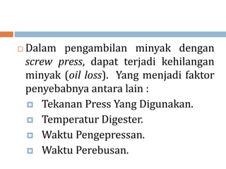  Dalam pengambilan minyak dengan
screw press, dapat terjadi kehilangan
minyak (oil loss). Yang menjadi faktor
penyebabnya antara lain :
 Tekanan Press Yang Digunakan.
 Temperatur Digester.
 Waktu Pengepressan.
 Waktu Perebusan.
 
