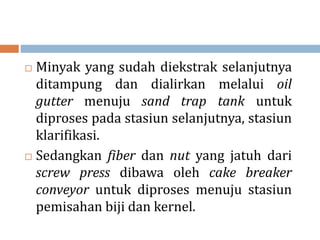  Minyak yang sudah diekstrak selanjutnya
ditampung dan dialirkan melalui oil
gutter menuju sand trap tank untuk
diproses pada stasiun selanjutnya, stasiun
klarifikasi.
 Sedangkan fiber dan nut yang jatuh dari
screw press dibawa oleh cake breaker
conveyor untuk diproses menuju stasiun
pemisahan biji dan kernel.
 