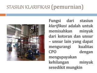 STASIUN KLARIFIKASI (pemurnian)
Fungsi dari stasiun
klarifikasi adalah untuk
memisahkan minyak
dari kotoran dan unsur
– unsur lain yang dapat
mengurangi kualitas
CPO dengan
mengupayakan
kehilangan minyak
sesedikit mungkin
 